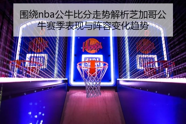 围绕nba公牛比分走势解析芝加哥公牛赛季表现与阵容变化趋势
