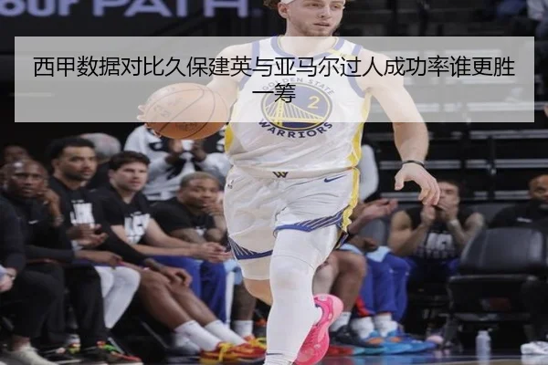 西甲数据对比久保建英与亚马尔过人成功率谁更胜一筹